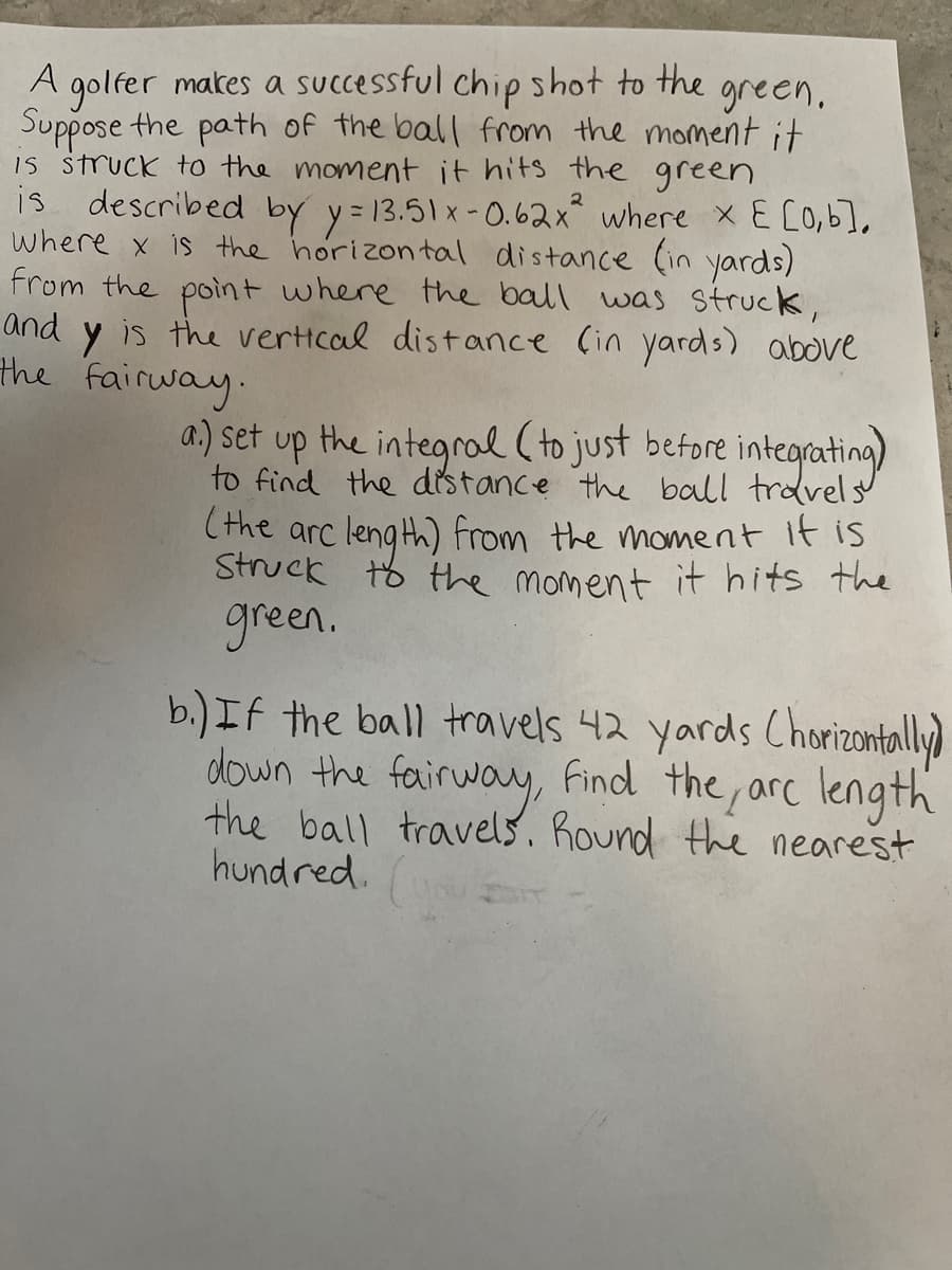 **Title: Calculating the Arc Length of a Golf Ball's Path**

A golfer makes a successful chip shot to the green. Suppose the path of the ball from the moment it is struck to the moment it hits the green is described by the equation:

\[ y = 13.51x - 0.62x^2 \]

where \( x \) is the horizontal distance (in yards) from the point where the ball was struck, and \( y \) is the vertical distance (in yards) above the fairway.

Given these parameters:
- \( x \) belongs to the interval \([0, b]\)

### Problem Statement:
#### Part (a):
Set up the integral (to just before integrating) to find the distance the ball travels (the arc length) from the moment it is struck to the moment it hits the green.

#### Part (b):
If the ball travels 42 yards (horizontally) down the fairway, find the arc length the ball travels. Round to the nearest hundred.

### Solution Outline:
#### Part (a):
To find the arc length \( L \) of the path of the ball, we use the formula for the arc length of a curve given by the function \( y = f(x) \):

\[ L = \int_{a}^{b} \sqrt{1 + \left( \frac{dy}{dx} \right)^2 } \, dx \]

First, we need to find \( \frac{dy}{dx} \):
\[ y = 13.51x - 0.62x^2 \]
\[ \frac{dy}{dx} = 13.51 - 1.24x \]

Thus, the integrand becomes:
\[ 1 + \left( 13.51 - 1.24x \right)^2 \]

Therefore, the integral to find the arc length \( L \) is:
\[ L = \int_{0}^{b} \sqrt{1 + \left(13.51 - 1.24x \right)^2 } \, dx \]

#### Part (b):
If the ball travels 42 yards horizontally (\( x = 42 \)):

\[ L = \int_{0}^{42} \sqrt{1 + \left(13.51 - 1.24x \right)^2 } \, dx \]

To solve this integral, numerical methods or software tools