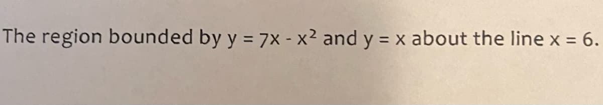 **Mathematical Region Bounded by Curves**

The area of interest is defined by the curves \( y = 7x - x^2 \) and \( y = x \), and rotates about the vertical line \( x = 6 \). Using integration techniques, we can find various geometrical properties such as the area, volume, or centroid of this region.

- \( y = 7x - x^2 \): This is a quadratic equation representing a downward-opening parabola.
- \( y = x \): This is a linear equation representing a straight line with a positive slope.

To address this problem, consider the following steps:
1. **Find the Intersection Points**: Determine where the two functions intersect by setting \( 7x - x^2 = x \) and solving for \( x \).
2. **Set Up the Integral**: Depending on the property (area, volume, etc.), set up the appropriate integral.
3. **Integrate**: Perform the integration process and solve the integral analytically.
4. **Rotation About the Line \( x = 6 \)**: If calculating the volume of revolution, apply the method of disks or shells to account for rotation around \( x = 6 \).

By understanding and following these steps, one can solve for the desired geometrical property for the given region. This exercise integrates knowledge from calculus and geometry to solve real-world problems.