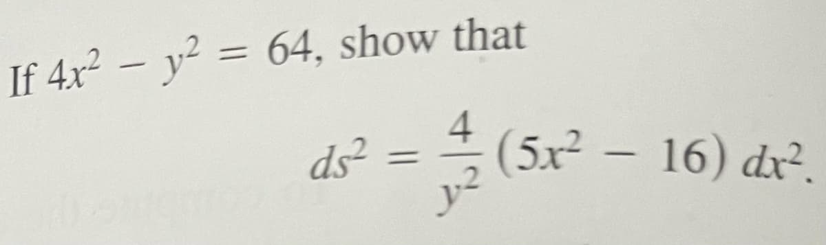 ## Calculus Problem: Derived Equations from Given Hyperbola

### Problem Statement:
Given the equation of a hyperbola:
\[ 4x^2 - y^2 = 64 \]

Show that:
\[ ds^2 = \frac{4}{y^2}(5x^2 - 16)dx^2 \]

### Detailed Solution:

1. **Starting Equation**: 
   \[ 4x^2 - y^2 = 64 \]

2. **Implicit Differentiation**: Differentiate both sides of the equation with respect to \( x \) to find the relationship between \( \frac{dy}{dx} \).

   Given \( 4x^2 - y^2 = 64 \),
   take the derivative with respect to \( x \):
   \[ \frac{d}{dx}(4x^2 - y^2) = \frac{d}{dx}(64) \]
   \[ 8x - 2y \frac{dy}{dx} = 0 \]

3. **Solve for \( \frac{dy}{dx} \)**:
   Rearranging the terms:
   \[ 8x = 2y \frac{dy}{dx} \]
   \[ \frac{dy}{dx} = \frac{8x}{2y} \]
   \[ \frac{dy}{dx} = \frac{4x}{y} \]

4. **Square \( \frac{dy}{dx} \) to find \( \left(\frac{dy}{dx}\right)^2 \)**:
   \[ \left(\frac{dy}{dx}\right)^2 = \left(\frac{4x}{y}\right)^2 \]
   \[ \left(\frac{dy}{dx}\right)^2 = \frac{16x^2}{y^2} \]

5. **Expression for \( ds^2 \)**:
   By definition of the differential arc length \( ds \) in terms of \( dx \) and \( dy \):
   \[ ds^2 = dx^2 + dy^2 \]
   But,
   \[ dy = \frac{dy}{dx} dx \]
   So,
   \[ ds^2 = dx^2 + \left(\frac{dy}{dx}dx\right)^2 \]
   Substituting