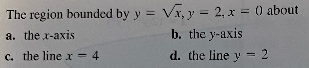 **Calculus Problem: Region Bounded by Curves**

Consider the region bounded by the following curves:

\[ y = \sqrt{x} \]
\[ y = 2 \]
\[ x = 0 \]

This region can be analyzed in relation to different axes and lines. Evaluate the properties of the region when rotated about:

- **(a)** the x-axis
- **(b)** the y-axis
- **(c)** the line \( x = 4 \)
- **(d)** the line \( y = 2 \)

This problem aims to explore the different areas and volumes created when revolving this bounded region around the specified lines and axes.