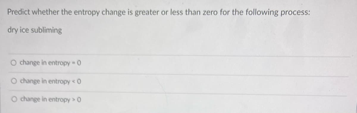 Predict whether the entropy change is greater or less than zero for the following process:
dry ice subliming
O change in entropy 0
change in entropy < 0
O change in entropy > 0
