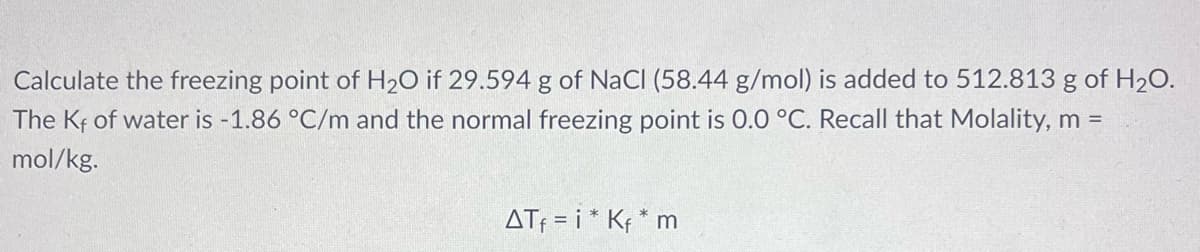 Calculate the freezing point of H2O if 29.594 g of NaCl (58.44 g/mol) is added to 512.813 g of H2O.
The Kf of water is -1.86 °C/m and the normal freezing point is 0.0 °C. Recall that Molality, m =
mol/kg.
ATf = i * Kf * m
