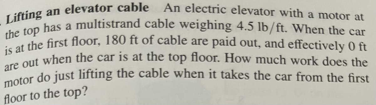 ### Lifting an Elevator Cable

**Problem Statement:**

An electric elevator with a motor at the top has a multistrand cable weighing 4.5 lb/ft. When the car is at the first floor, 180 ft of cable are paid out, and effectively 0 ft are out when the car is at the top floor. How much work does the motor do just lifting the cable when it takes the car from the first floor to the top?

**Explanation and Solution:**

To understand and solve this problem, let's break it down step by step:

1. **Cable Weight Distribution:**
   - Cable weight: 4.5 pounds per foot (lb/ft).
   - Total length of the cable: 180 feet.

2. **Initial and Final Conditions:**
   - **Initial Condition (First Floor):** The entire cable length of 180 feet is out.
   - **Final Condition (Top Floor):** No cable length is out (0 feet).

3. **Concept of Work:**
   - Work done (W) against gravity is expressed as \( W = \int F \cdot dh \), where \( F \) is the force applied over a distance \( h \).

4. **Force Due to Gravity:**
   - The force exerted by the cable weight at any height \( h \) is proportional to the length of the cable remaining below that height.
   - Since the weight per unit length is 4.5 pounds per foot, for a given height \( x \), the remaining length of the cable is \( (180 - x) \).

5. **Setting Up the Integral:**
   - Force at height \( x \) is given by \( F(x) = 4.5 \times (180 - x) \).
   - The work done by the motor in lifting the cable from 0 to 180 feet is the integral of the force over the distance:
     \[
     W = \int_0^{180} 4.5 (180 - x) \, dx
     \]

6. **Calculating the Integral:**
   - Simplifying the integral:
     \[
     W = 4.5 \int_0^{180} (180 - x) \, dx
     \]
   - We split the integral:
     \[
     W = 4.5 \left[ \int_0^{180} 180 \