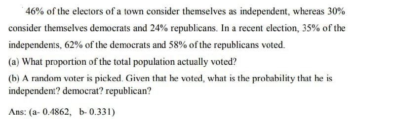 46% of the electors of a town consider themselves as independent, whereas 30%
consider themselves democrats and 24% republicans. In a recent election, 35% of the
independents, 62% of the democrats and 58% of the republicans voted.
(a) What proportion of the total population actually voted?
(b) A random voter is picked. Given that he voted, what is the probability that he is
independent? democrat? republican?
Ans: (a- 0.4862, b-0.331)
