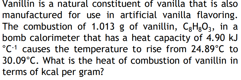 Vanillin is a natural constituent of vanilla that is also
manufactured for use in artificial vanilla flavoring.
The combustion of 1.013 g of vanillin, C3H&O3, in a
bomb calorimeter that has a heat capacity of 4.90 kJ
°C-1 causes the temperature to rise from 24.89°C to
30.09°C. What is the heat of combustion of vanillin in
terms of kcal per gram?
