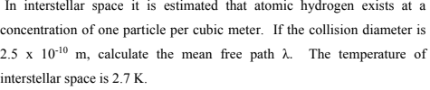 In interstellar space it is estimated that atomic hydrogen exists at a
concentration of one particle per cubic meter. If the collision diameter is
2.5 x 10-10 m, calculate the mean free path 2. The temperature of
interstellar space is 2.7 K.
