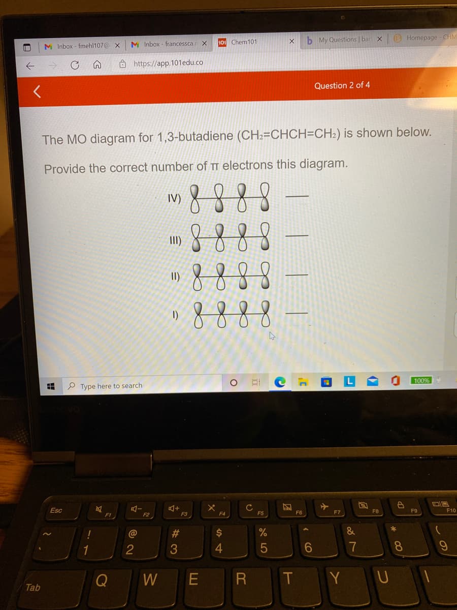 b My Questions | bar x
B Homepage - CH
M Inbox - francessca.
101 Chem101
M Inbox - fmehl107@ x
Ô https://app.101edu.co
Question 2 of 4
The MO diagram for 1,3-butadiene (CH2=CHCH=CH2) is shown below.
Provide the correct number of TT electrons this diagram.
8
IV)
II)
8888
888
II)
1)
100%
P Type here to search
Esc
F8
F9
F10
F2
F3
F4
F5
F6
F7
F1
%23
%
&
4
7
8.
W
R
Y U
Tab
この
( CO
团
