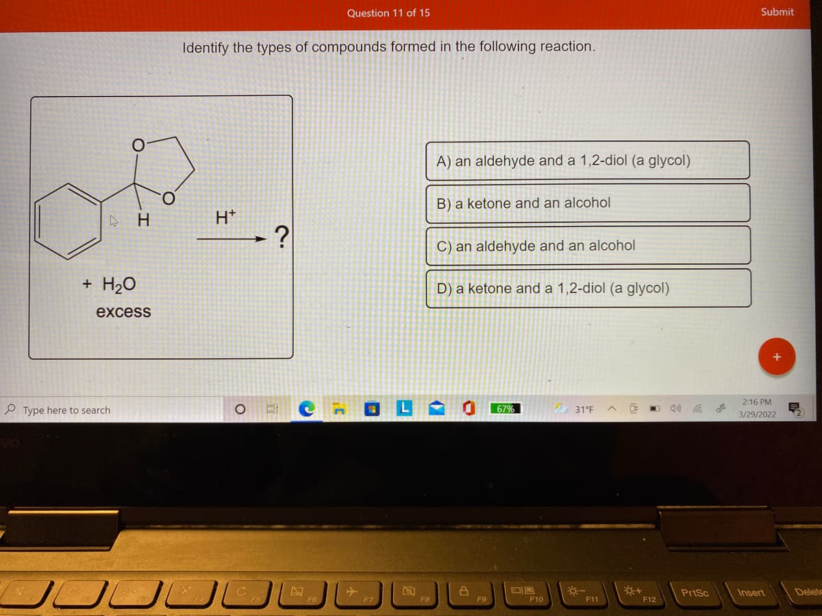 Question 11 of 15
Submit
Identify the types of compounds formed in the following reaction.
A) an aldehyde and a 1,2-diol (a glycol)
B) a ketone and an alcohol
H
H*
C) an aldehyde and an alcohol
+ H2O
D) a ketone and a 1,2-diol (a glycol)
excess
2:16 PM
e Type here to search
67%
31°F
3/29/2022
PrtSc
Insert
Deleto
F7
F9
F10
F11
F12
