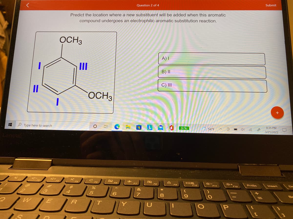 Question 2 of 4
Submit
Predict the location where a new substituent will be added when this aromatic
compound undergoes an electrophilic aromatic substitution reaction.
OCH3
A) I
II
B)II
C) II
OCH3
P Type here to search
97%
8:35 PM
54°F
3/21/2022
F10
F11
Prisc
Insert
F12
&
4
Ba
Y
U
* 00
%3D
