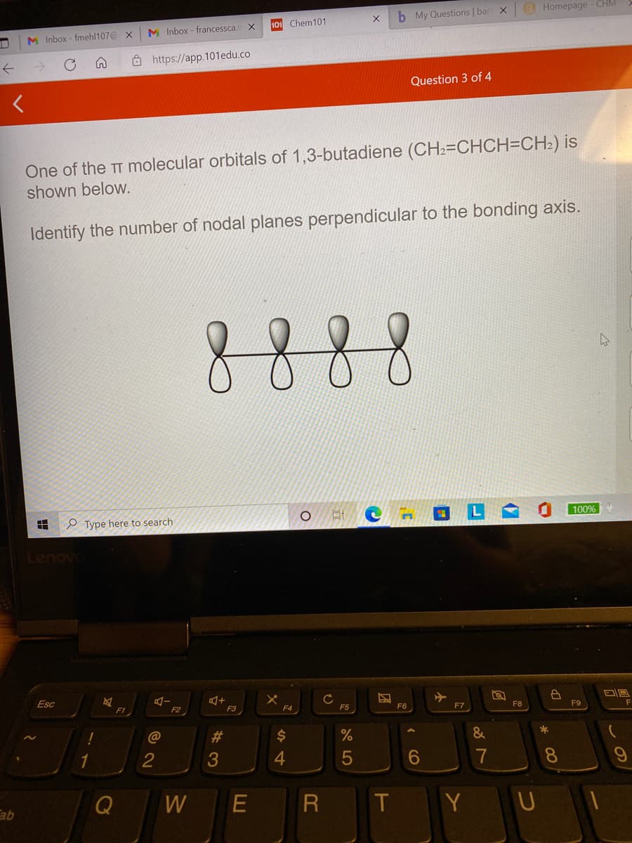 (B Homepage - CHM
b My Questions | bart X
101 Chem101
M Inbox - francessca.n X
M Inbox - fmehl107@ X
Ô https://app.101edu.co
Question 3 of 4
One of the TT molecular orbitals of 1,3-butadiene (CH2=CHCH=CH2) is
shown below.
Identify the number of nodal planes perpendicular to the bonding axis.
8888
100%
P Type here to search
Lenovo
Esc
F3
F7
F8
F9
F1
F2
F4
F5
F6
23
$
%
&
2
4.
6
7
8
Q
W
T
Y U
* 00
(7
出
