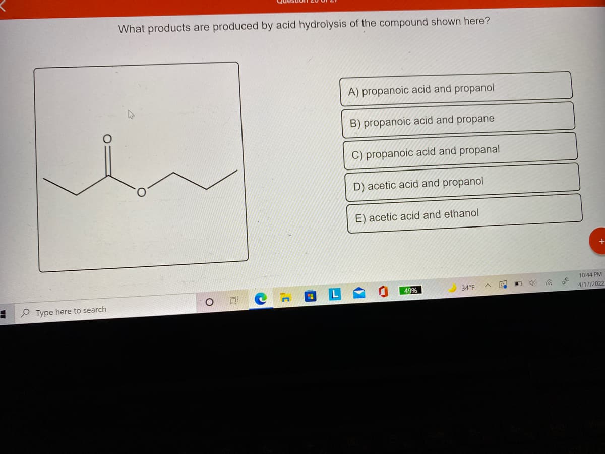 What products are produced by acid hydrolysis of the compound shown here?
A) propanoic acid and propanol
B) propanoic acid and propane
C) propanoic acid and propanal
D) acetic acid and propanol
E) acetic acid and ethanol
10:44 PM
49%
34°F
e Type here to search
4/17/2022
