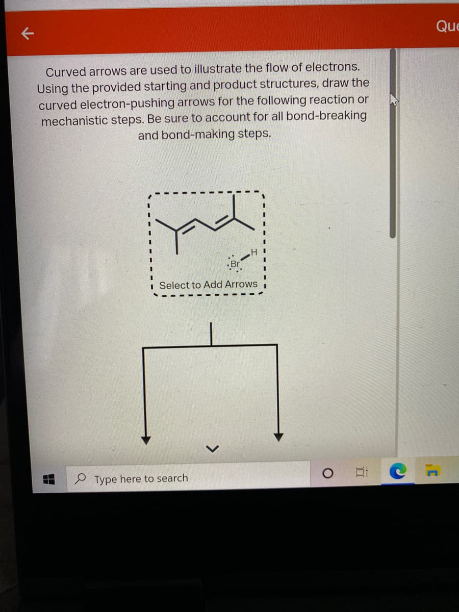 Que
Curved arrows are used to illustrate the flow of electrons.
Using the provided starting and product structures, draw the
curved electron-pushing arrows for the following reaction or
mechanistic steps. Be sure to account for all bond-breaking
and bond-making steps.
H I
i Select to Add Arrows
P Type here to search
