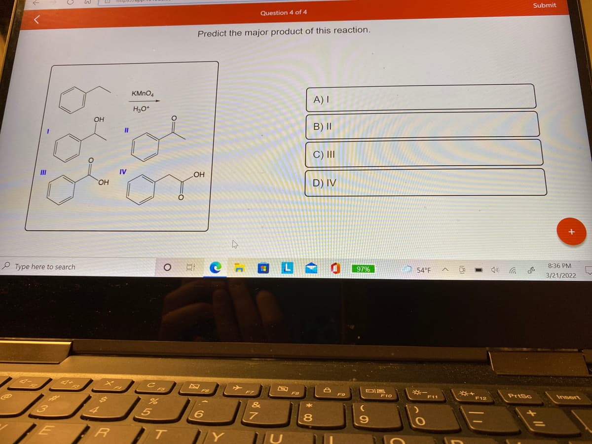 Submit
Question 4 of 4
Predict the major product of this reaction.
KMNO4
A) I
H3O*
OH
B) II
II
C) II
II
IV
LOH
OH
D) IV
e Type here to search
97%
8:36 PM
54°F
3/21/2022
F10
F11
Prisc
Insert
F12
8
