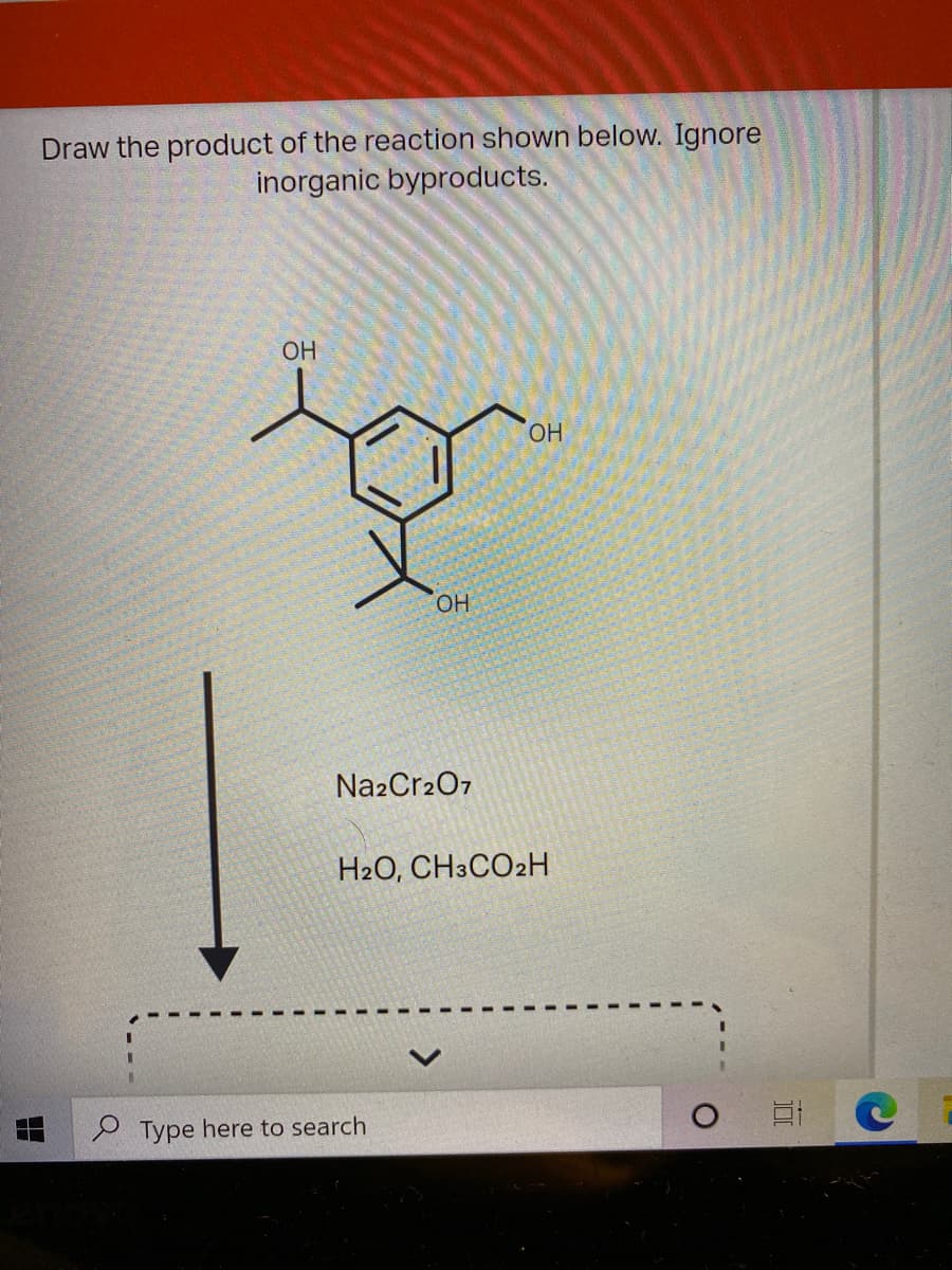 Draw the product of the reaction shown below. Ignore
inorganic byproducts.
OH
OH
OH
Na2Cr207
H2O, CH3CO2H
S Type here to search
