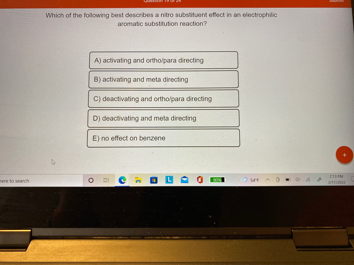 Which of the following best describes a nitro substituent effect in an electrophilic
aromatic substitution reaction?
A) activating and ortho/para directing
B) activating and meta directing
C) deactivating and ortho/para directing
D) deactivating and meta directing
E) no effect on benzene
2:13 PM
nere to search
80%
54°F
3/17/2022
