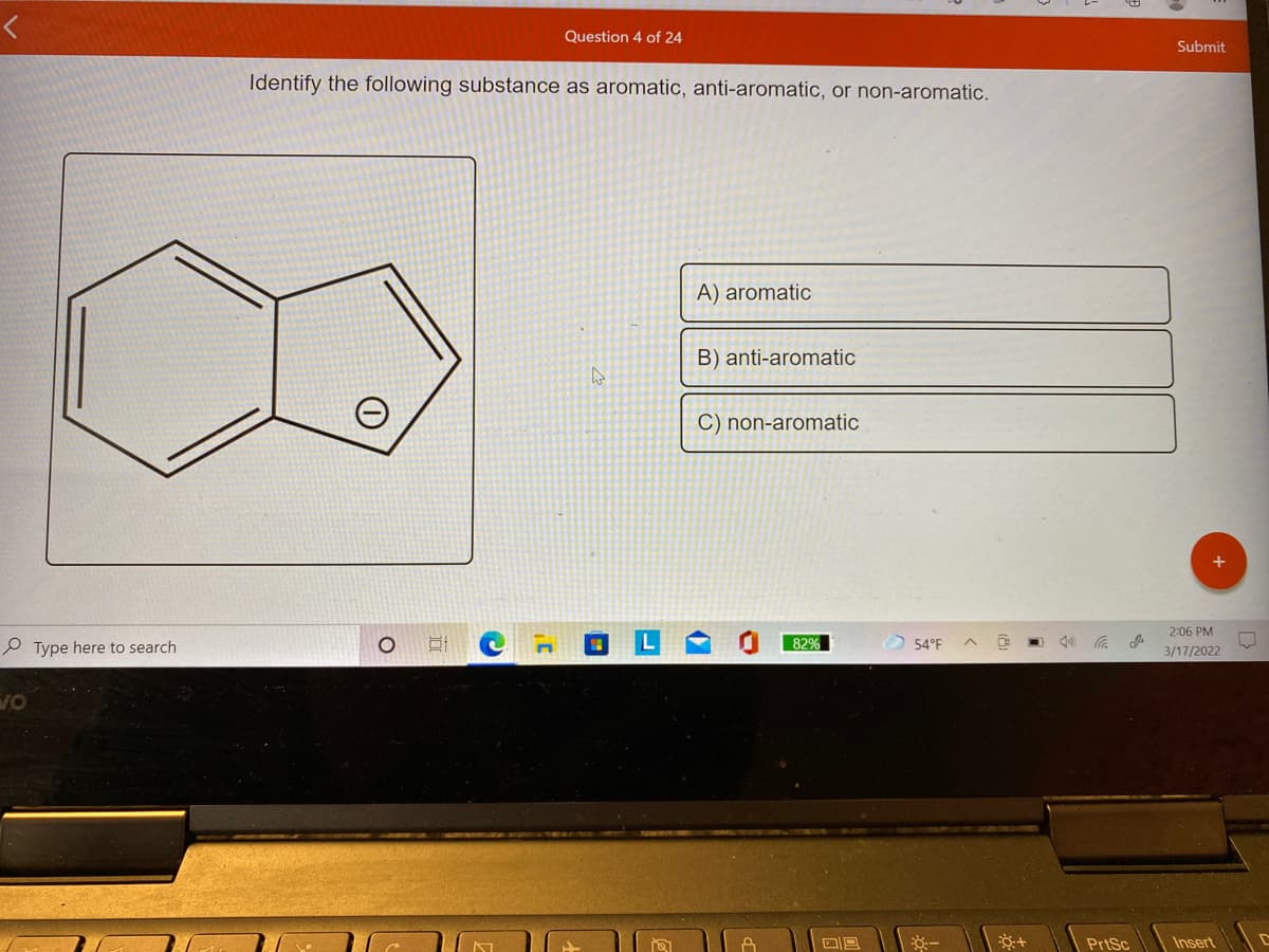 レ
Question 4 of 24
Submit
Identify the following substance as aromatic, anti-aromatic, or non-aromatic.
A) aromatic
B) anti-aromatic
C) non-aromatic
2:06 PM
P Type here to search
82%
54°F
3/17/2022
VO
PrtSc
Insert
