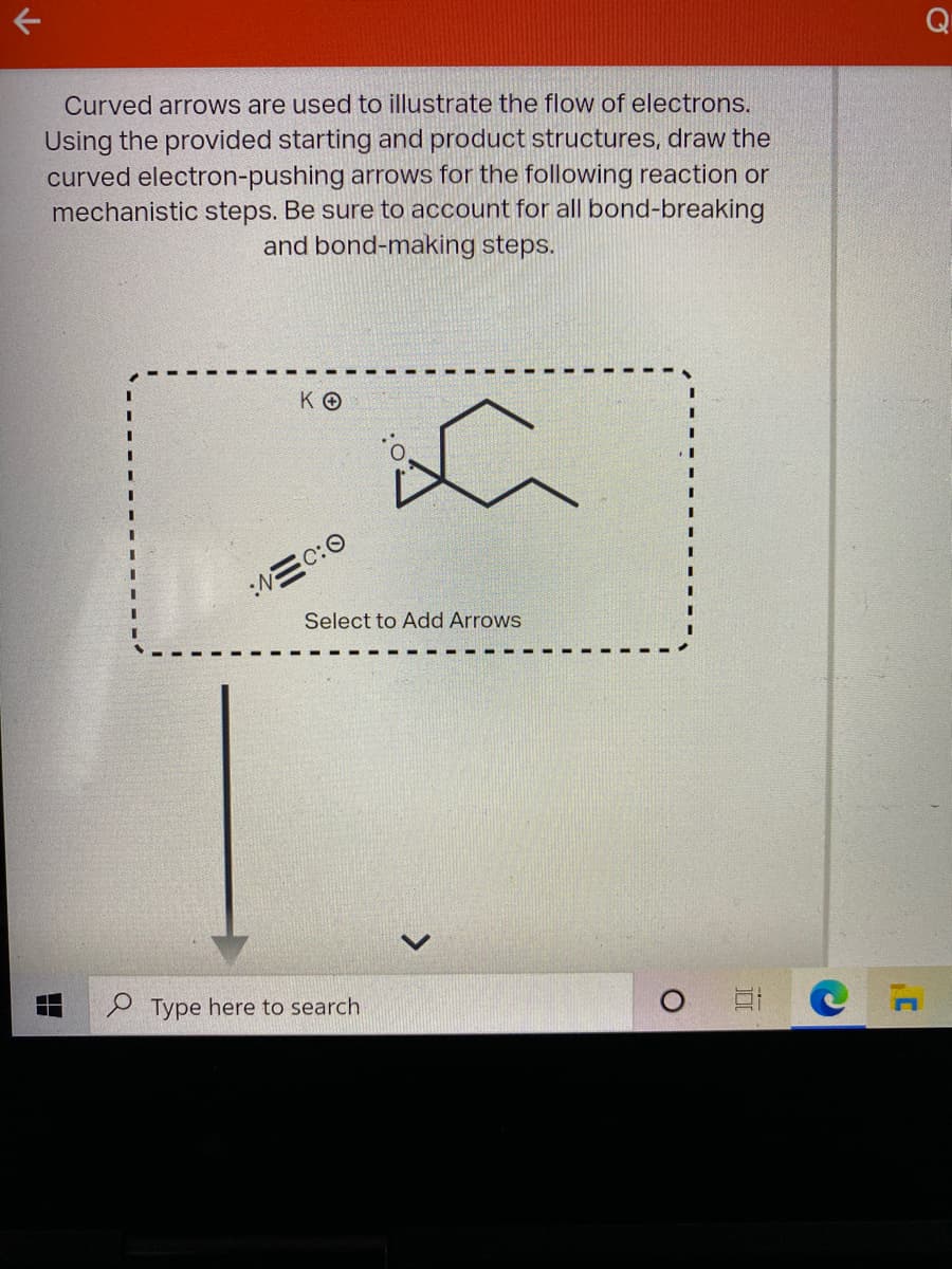 Q
Curved arrows are used to illustrate the flow of electrons.
Using the provided starting and product structures, draw the
curved electron-pushing arrows for the following reaction or
mechanistic steps. Be sure to account for all bond-breaking
and bond-making steps.
KO
3D
:三C:0
Select to Add Arrows
P Type here to search
>
