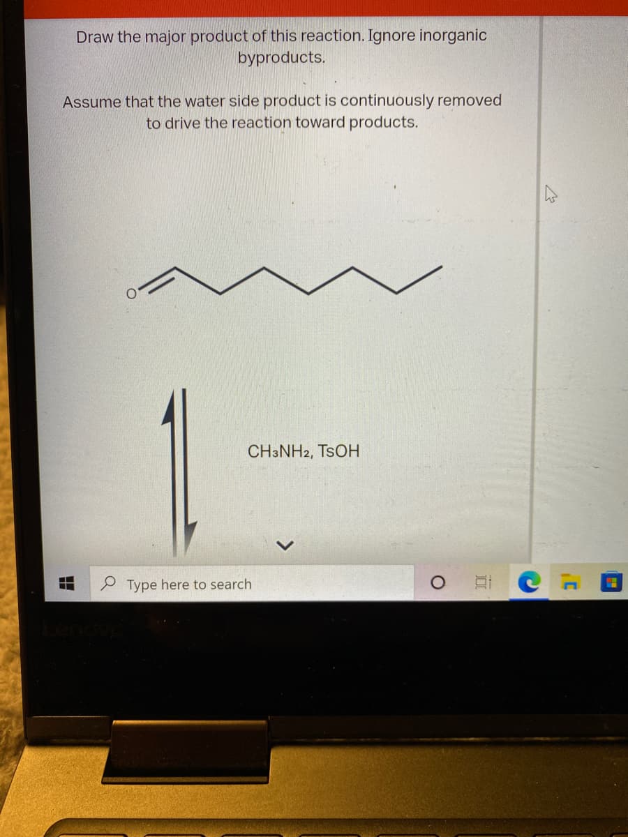 Draw the major product of this reaction. Ignore inorganic
byproducts.
Assume that the water side product is continuously removed
to drive the reaction toward products.
CH3NH2, TSOH
Type here to search
