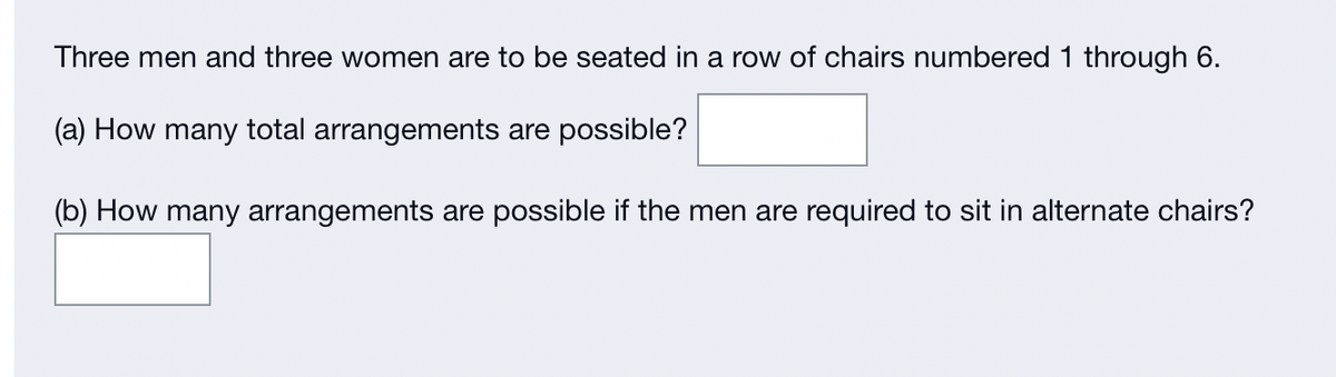 Three men and three women are to be seated in a row of chairs numbered 1 through 6.
(a) How many total arrangements are possible?
(b) How many arrangements are possible if the men are required to sit in alternate chairs?