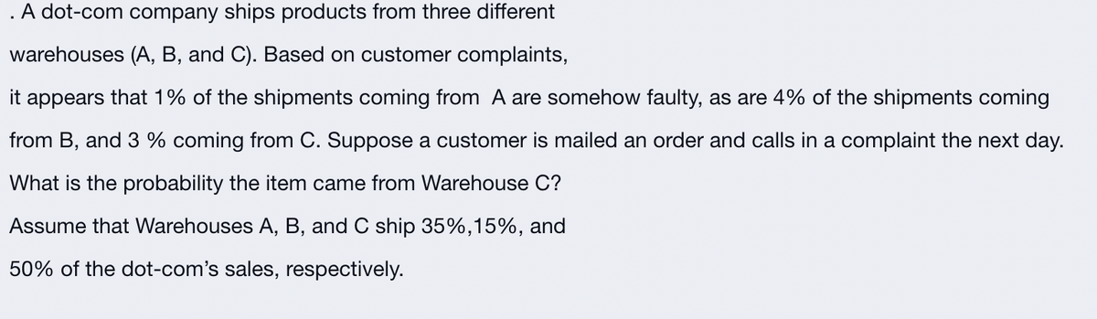 . A dot-com company ships products from three different
warehouses (A, B, and C). Based on customer complaints,
it appears that 1% of the shipments coming from A are somehow faulty, as are 4% of the shipments coming
from B, and 3 % coming from C. Suppose a customer is mailed an order and calls in a complaint the next day.
What is the probability the item came from Warehouse C?
Assume that Warehouses A, B, and C ship 35%,15%, and
50% of the dot-com's sales, respectively.