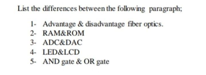 List the differences between the following paragraph;
1- Advantage & disadvantage fiber optics.
2- RAM&ROM
3- ADC&DAC
4- LED&LCD
5- AND gate & OR gate