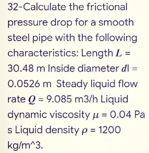 32-Calculate the frictional
pressure drop for a smooth
steel pipe with the following
characteristics: Length L =
30.48 m Inside diameter dl=
0.0526 m Steady liquid flow
rate Q = 9.085 m3/h Liquid
dynamic viscosity μ = 0.04 Pa
s Liquid density p = 1200
kg/m^3.