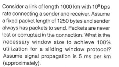 Consider a link of length 1000 km with 10° bps
rate connecting a sender and receiver. Assume
a fixed packet length of 1250 bytes and sender
always has packets to send. Packets are never
lost or corrupted in the connection. What is the
necessary window size to achieve 100%
utilization for a sliding window protocol?
Assume signal propagation is 5 ms per km
(approximately).
