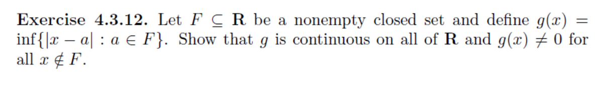 Exercise 4.3.12. Let F CR be a nonempty closed set and define g(x) =
inf{|x – a| : a € F}. Show that g is continuous on all of R and g(x) ± 0 for
all x ¢ F.
