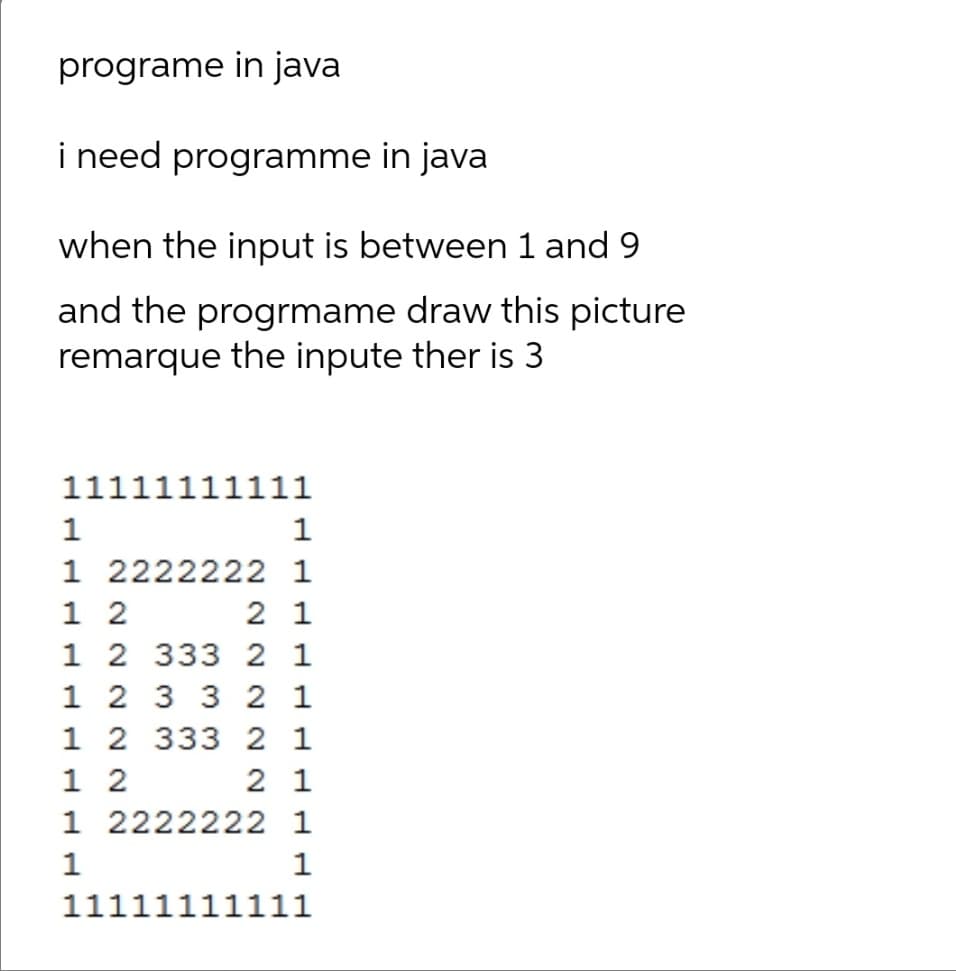 programe in java
i need programme in java
when the input is between 1 and 9
and the progrmame draw this picture
remarque the inpute ther is 3
11111111111
1
1
1 2222222 1
1 2
1 2 333 2 1
1 2 3 3 2 1
1 2 333 2 1
1 2
1 2222222 1
2 1
2 1
1
1
11111111111
