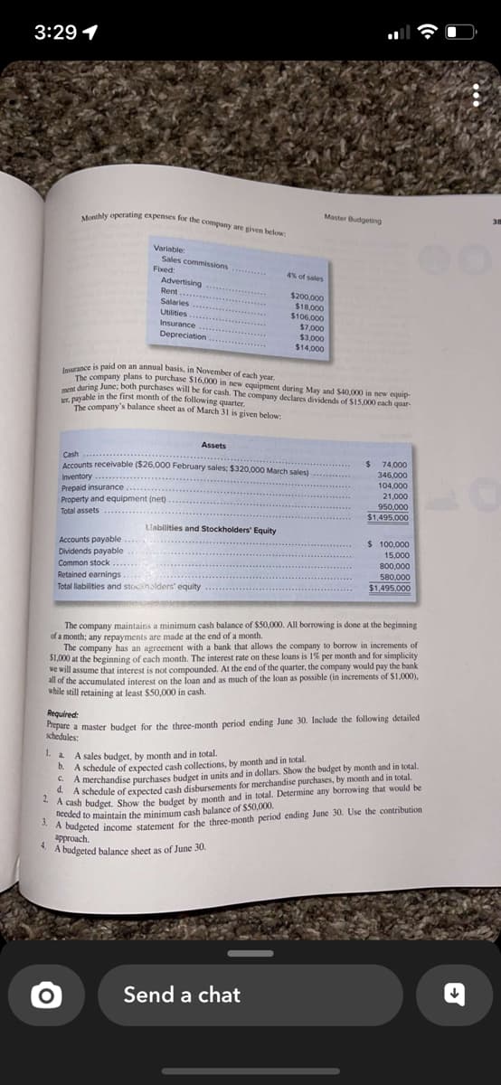 3:29 1
Monthly operating expenses for the company are given below:
4.
Variable:
Sales commissions
Accounts payable....
Dividends payable
Fixed:
Advertising
Rent.......
Salaries
O
Utilities.......
Insurance
Depreciation
Inventory
Prepaid insurance
Property and equipment (net)
Total assets.
C.
Insurance is paid on an annual basis, in November of each year.
The company plans to purchase $16,000 in new equipment during May and $40,000 in new equip
ment during June; both purchases will be for cash. The company declares dividends of $15,000 each quar-
ter, payable in the first month of the following quarter.
The company's balance sheet as of March 31 is given below:
Assets
Cash
Accounts receivable ($26.000 February sales; $320,000 March sales)
calen
Liabilities and Stockholders' Equity
Common stock
Retained earnings.....
Total liabilities and stockholders' equity
1. A sales budget, by month and in total.
b.
Master Budgeting
4% of sales
$200,000
$18,000
$106.000
$7,000
$3,000
$14,000
The company maintains a minimum cash balance of $50,000. All borrowing is done at the beginning
of a month; any repayments are made at the end of a month.
The company has an agreement with a bank that allows the company to borrow in increments of
$1,000 at the beginning of each month. The interest rate on these loans is 1% per month and for simplicity
we will assume that interest is not compounded. At the end of the quarter, the company would pay the bank
all of the accumulated interest on the loan and as much of the loan as possible (in increments of $1,000),
while still retaining at least $50,000 in cash.
Required:
Prepare a master budget for the three-month period ending June 30. Include the following detailed
schedules:
Send a chat
$ 74,000
346,000
104,000
21,000
950.000
$1,495,000
A sch
A schedule of expected cash collections, by month and in total.
A merchandise purchases budget in units and in dollars. Show the budget by month and in total.
A schedule of expected cash disbursements for merchandise purchases, by month and in total.
2A cash budget. Show the budget by month and in total. Determine any borrowing that would be
needed to maintain the minimum cash balance of $50,000.
3.
A budgeted income statement for the three-month period ending June 30. Use the contribution
approach.
A budgeted balance sheet as of June 30.
$ 100,000
15,000
800,000
580,000
$1,495,000
38