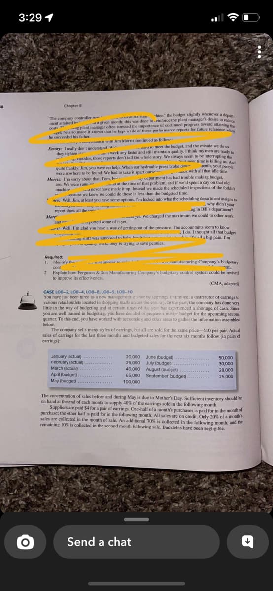 18
3:29 1
Chapter 8
Have BIS sta
hten" the budget slightly whenever a depan.
... a given month; this was done to .einforce the plant manager's desire to reduce
ng plant manager often stressed the importance of continued progress toward attaining the
get; he also made it known that he kept a file of these performance reports for future reference when
he succeeded his father.
The company controller wa
ment attained introller w..
On with Jim Morris continued as followe
u to meet the budget, and the minute we do so
Emory: I really don't understand w
they tighten is.
twork any faster and still maintain quality. I think my men are ready to
Besides, those reports don't tell the whole story. We always seem to be interrupting the
ment time is killing us. And
aonth, your people
quite frankly, Jim, you were no help. When our hydraulic press broke dow
were nowhere to be found. We had to take it apart oursel
Morris: I'm sorry about that, Tom, hot
too. We were runninn
machine -
y uepartment has had trouble making budget,
at the time of that problem, and if we'd spent a day on that old
never have made it up. Instead we made the scheduled inspections of the forklift
ecause we knew we could do those in less than the budgeted time.
1-
arv: Well, Jim, at least you have some options. I'm locked into what the scheduling department assigns to
why didn't your
...ng in Bill's department?
yet. We charged the maximum we could to other work
report show all the on.
-
Morr
and h
ported some of it yet.
ry: Well, I'm glad you have a way of getting
out of the pressure. The accountants seem to know
I do. I thought all that budget
g Mult was sunnosed to halm is liste all a big pain. I'm
wwwk, uney re trying to save pennies.
uck with all that idle time."
Required:
1. Identify the
at annear to
Manufacturing Company's budgetary
cont
2. Explain how Ferguson & Son Manufacturing Company's budgetary control system could be revised
to improve its effectiveness.
(CMA, adapted)
CASE LO8-2, LO8-4, LO8-8, LO8-9, LO8-10
You have just been hired as a new management trainee by Earrings Unlimited, a distributor of earrings to
various retail outlets located in shopping malls across the cou ary. In the past, the company has done very
little in the way of budgeting and at certain times of the year has experienced a shortage of cash. Since
you are well trained in budgeting, you have decided to prepare a master budget for the upcoming second
quarter. To this end, you have worked with accounting and other areas to gather the information assembled
below.
January (actual)
February (actual)
The company sells many styles of earrings, but all are sold for the same price-$10 per pair. Actual
sales of earrings for the last three months and budgeted sales for the next six months follow (in pairs of
earrings):
March (actual)
April (budget).
May (budget)
June (budget)
20,000
26,000 July (budget)
40,000 August (budget)
65,000 September (budget).
100,000
Send a chat
50,000
30,000
28,000
25,000
The concentration of sales before and during May is due to Mother's Day. Sufficient inventory should be
on hand at the end of each month to supply 40% of the earrings sold in the following month.
Suppliers are paid $4 for a pair of earrings. One-half of a month's purchases is paid for in the month of
purchase; the other half is paid for in the following month. All sales are on credit. Only 20% of a month's
sales are collected in the month of sale. An additional 70% is collected in the following month, and the
remaining 10% is collected in the second month following sale. Bad debts have been negligible.