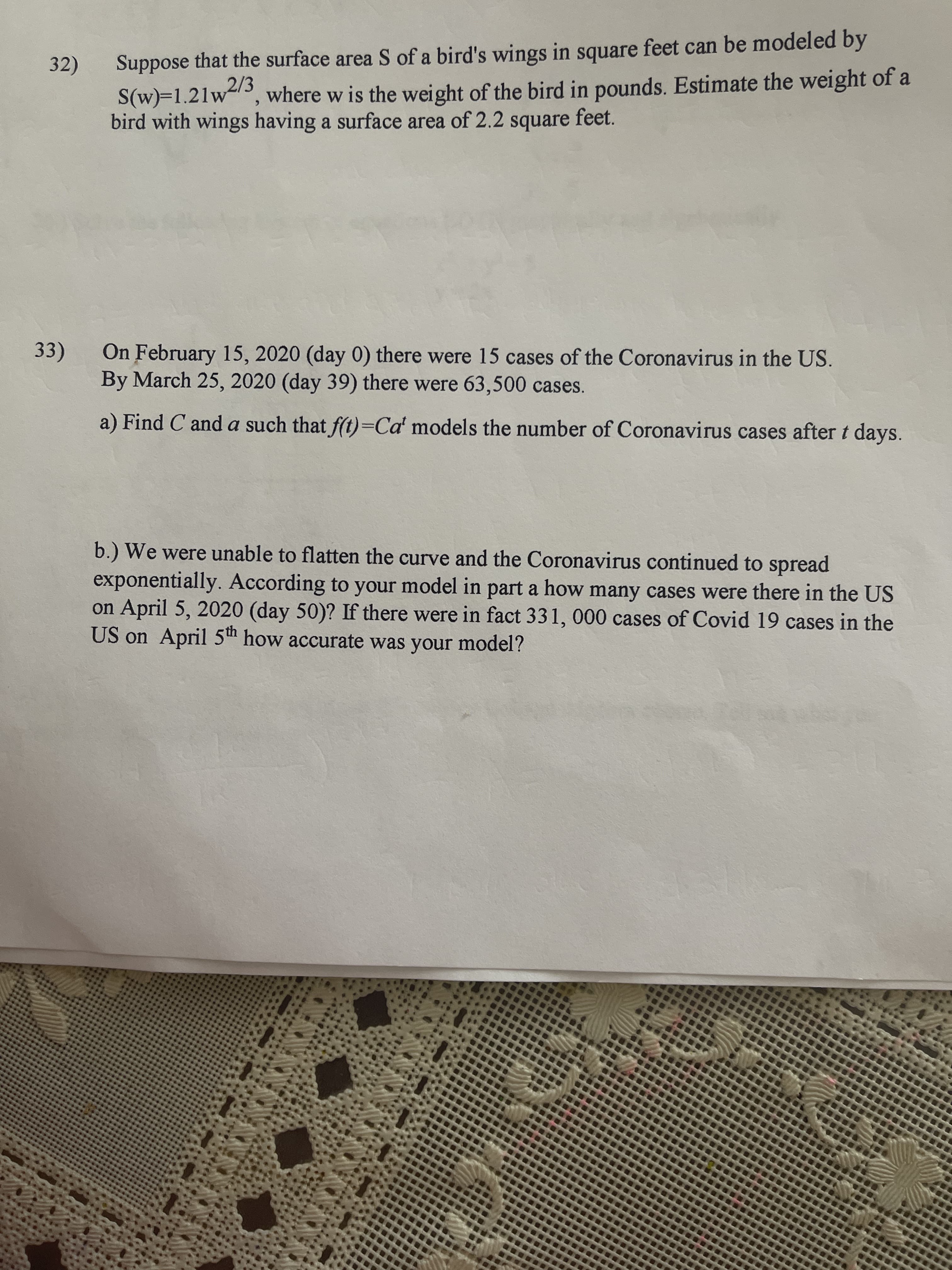 Suppose that the surface area S of a bird's wings in square feet can be modeled by
where w is the weight of the bird in pounds. Estimate the weight of a
32)
S(w)=1.21w2/3
bird with wings having a surface area of 2.2 square feet.
33)
On February 15, 2020 (day 0) there were 15 cases of the Coronavirus in the US.
By March 25, 2020 (day 39) there were 63,500 cases.
a) Find C and a such that f(t)=Cď models the number of Coronavirus cases after t days.
b.) We were unable to flatten the curve and the Coronavirus continued to spread
exponentially. According to your model in part a how many cases were there in the US
on April 5, 2020 (day 50)? If there were in fact 331, 000 cases of Covid 19 cases in the
US on April 5th how accurate was your model?
