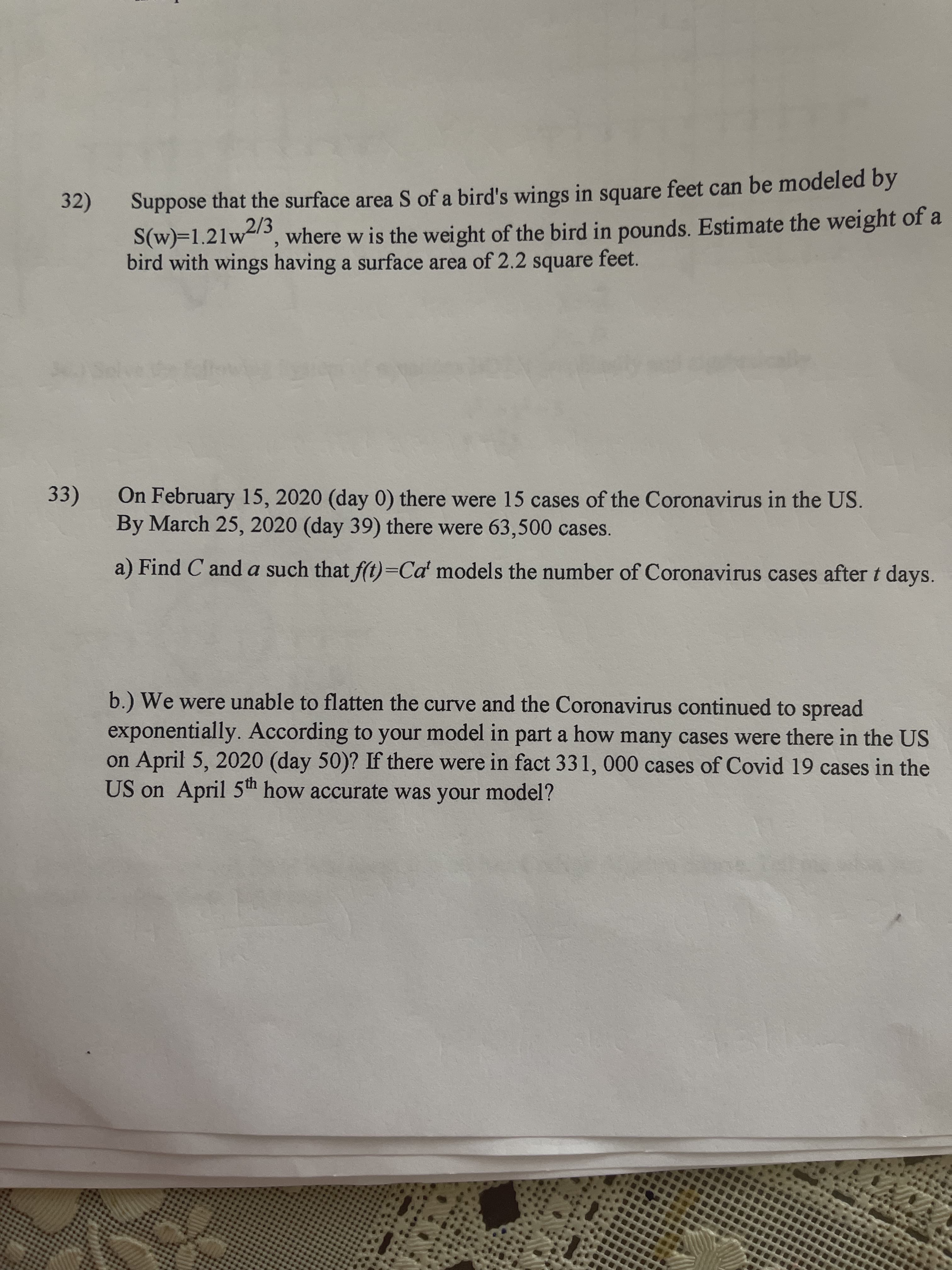 Suppose that the surface area S of a bird's wings in square feet can be modeled by
S(w)=1.21w3
bird with wings having a surface area of 2.2 square feet.
32)
2/3
where w is the weight of the bird in pounds. Estimate the weight of a
33)
On February 15, 2020 (day 0) there were 15 cases of the Coronavirus in the US.
By March 25, 2020 (day 39) there were 63,500 cases.
a) Find C and a such that f(t)=Ca' models the number of Coronavirus cases after t days.
b.) We were unable to flatten the curve and the Coronavirus continued to spread
exponentially. According to your model in part a how many cases were there in the US
on April 5, 2020 (day 50)? If there were in fact 331, 000 cases of Covid 19 cases in the
US on April 5th how accurate was your model?

