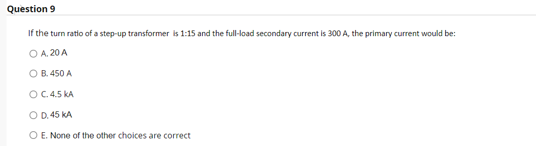 Question 9
If the turn ratio of a step-up transformer is 1:15 and the full-load secondary current is 300 A, the primary current would be:
O A. 20 A
O B. 450 A
O C.4.5 kA
O D. 45 kA
O E. None of the other choices are correct
