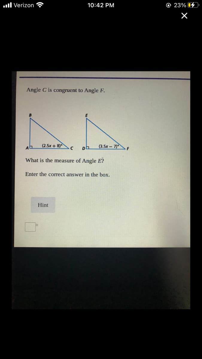 .ll Verizon
10:42 PM
© 23% 4
Angle C is congruent to Angle F.
(2.5x + 8)
(3.5x – 7)
What is the measure of Angle E?
Enter the correct answer in the box.
Hint
