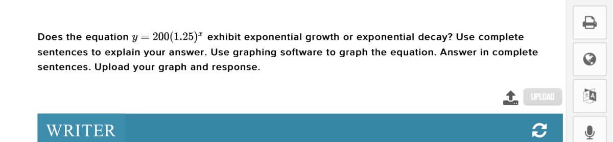 Does the equation y = 200(1.25)" exhibit exponential growth or exponential decay? Use complete
sentences to explain your answer. Use graphing software to graph the equation. Answer in complete
sentences. Upload your graph and response.
UPLOAD
WRITER
C2
