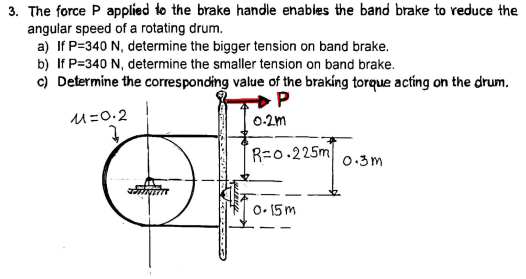 3. The force P applied to the brake handle enables the band brake to reduce the
angular speed of a rotating drum.
a) If P=340 N, determine the bigger tension on band brake.
b) If P=340 N, determine the smaller tension on band brake.
c) Determine the corresponding value of the braking torque acting on the drum.
P
u=0.2
0-2m
R=0.225m
0.3m
O• 15 m
