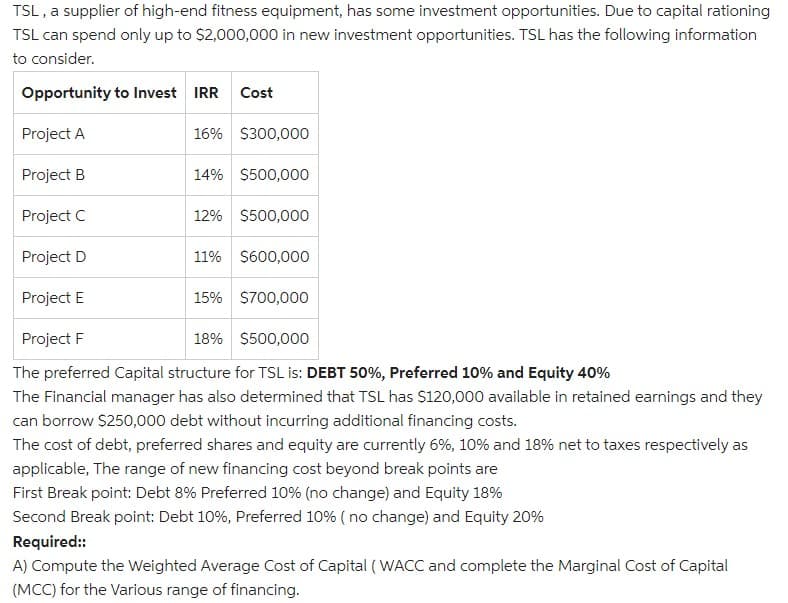 TSL , a supplier of high-end fitness equipment, has some investment opportunities. Due to capital rationing
TSL can spend only up to S2,000,000 in new investment opportunities. TSL has the following information
to consider.
Opportunity to Invest IRR
Cost
Project A
16% S300,000
Project B
14% $500,000
Project C
12% $500,000
Project D
11% $600,000
Project E
15% S700,000
Project F
18% $500,000
The preferred Capital structure for TSL is: DEBT 50%, Preferred 10% and Equity 40%
The Financial manager has also determined that TSL has S120,000 available in retained earnings and they
can borrow $250,000 debt without incurring additional financing costs.
The cost of debt, preferred shares and equity are currently 6%, 10% and 18% net to taxes respectively as
applicable, The range of new financing cost beyond break points are
First Break point: Debt 8% Preferred 10% (no change) and Equity 18%
Second Break point: Debt 10%, Preferred 10% ( no change) and Equity 20%
Required:
A) Compute the Weighted Average Cost of Capital (WACC and complete the Marginal Cost of Capital
(MCC) for the Various range of financing.
