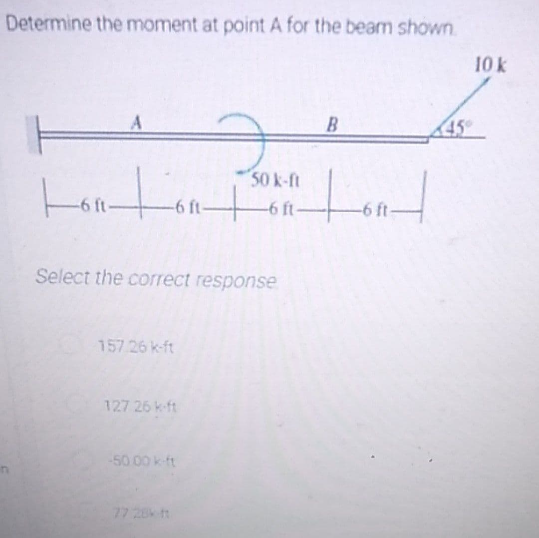 Determine the moment at point A for the beam shown
10 k
B
45
50 k-ft
-6 ft-
-6 ft-
-6 ft-
-6 ft-
Select the correct response
157.26 k-ft
127 26 k-ft
50 00 k-ft
77 28k ft
