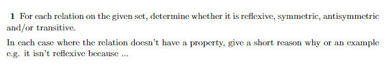 1 For each relation on the given set, determine whether it is reflexive, symmetric, antisymmetric
and/or transitive.
In each case where the relation doesn't have a property, give a short reason why or an example
e.g. it isn't reflexive because ...