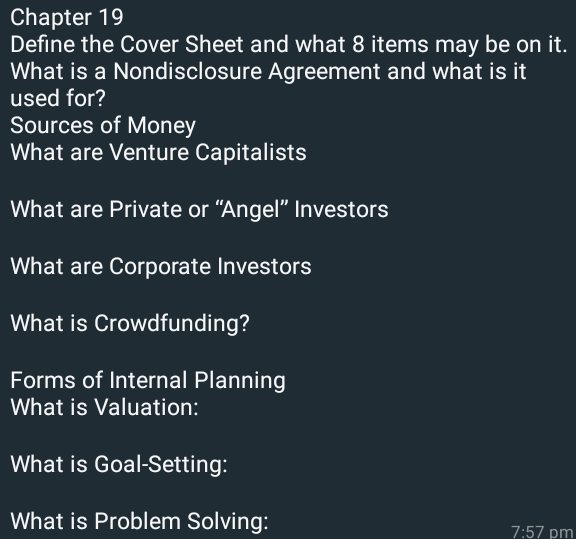 Chapter 19
Define the Cover Sheet and what 8 items may be on it.
What is a Nondisclosure Agreement and what is it
used for?
Sources of Money
What are Venture Capitalists
What are Private or "Angel" Investors
What are Corporate Investors
What is Crowdfunding?
Forms of Internal Planning
What is Valuation:
What is Goal-Setting:
What is Problem Solving:
7:57 pm