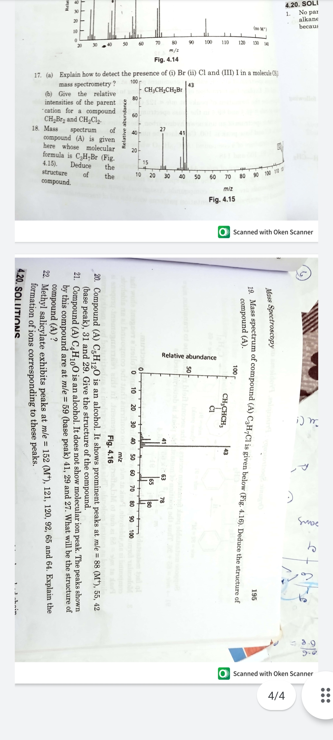 4.20. SOLI
No par
1.
alkane
becaus
(no M')
30 4
50
60
70
80
90
100
110
120
130 140
m/z
Fig. 4.14
17. (a) Explain how to detect the presence of (i) Br (ii) Cl and (III) I in a molecule CH
mass spectrometry
| 43
| CH;CH,CH,Br
80
(b) Give the relative
60
spectrum
of
40
41
20-
Deduce
15
the
of
10 20
80 90 100 110
the
30
40
50
60
70
miz
Fig. 4.15
O Scanned with Oken Scanner
Relative abundance
レマ
డి
O Scanned with Oken Scanner
4/4
Mass Spectroscopy
195
compound (A).
100
43
CH;CHCH;
Č!
50
Tat bro
eb a
41
63
78
65
80
de ager e'ello 0
bdsbis n
10
20
30
40
50
60
70
80
90
100
ofoM
Relative abundance
miz
Fig. 4.16
20. Compound (A) C;H120 is an alcohol. It shows prominent peaks at mle = 88 (M*), 55, 42
(base peak), 31 and 29. Give the structure of the compound.
21. Compound (A) C¸H1,O is an alcohol. It does not show molecular ion peak. The peaks shown
by this compound are at mle = 59 (base peak) 41, 29 and 27. What will be the structure of
compound (A) ?
22. Methyl salicylate exhibits peaks at mle = 152 (M*), 121, 120, 92, 65 and 64. Explain the
formation of ions corresponding to these peaks.
4.20. SOLUTIONS.
Relat
1.Jahoin
