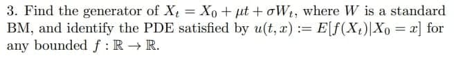 3. Find the generator of X = Xo + µt + oWt, where W is a standard
BM, and identify the PDE satisfied by u(t, x) := E[f(Xt)|Xo = x] for
any boundedf:R → R.
%3D
