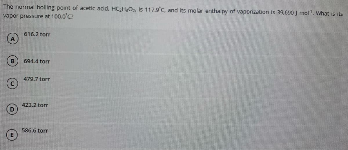 The normal boiling point of acetic acid, HC2H;O2, is 117.9°C, and its molar enthalpy of vaporization is 39,690 J mol. What is its
vapor pressure at 100.0°C?
616.2 torr
694.4 torr
479.7 torr
423.2 torr
586.6 torr
