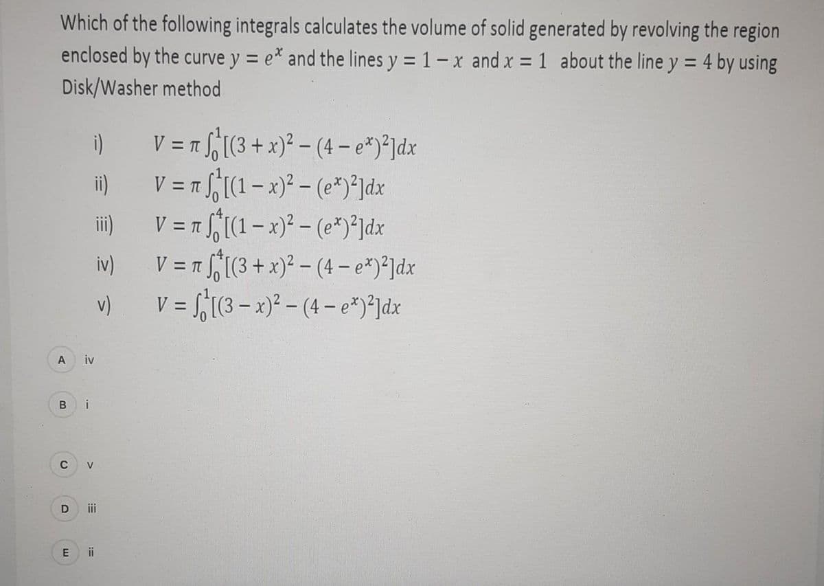 Which of the following integrals calculates the volume of solid generated by revolving the region
enclosed by the curve y = e* and the lines y = 1- x and x = 1 about the line y = 4 by using
Disk/Washer method
A
B
C
D
E
i)
iv
i
V
ii)
ii
iv)
v)
V = π ₁ [(3 + x)²-(4- e*)²]dx
Tf₁[(1-x)² - (ex)²]dx
V = π f₁[(1-x)² - (ex)²]dx
V = π [(3 + x)²-(4- ex)²]dx
= [(3x)²-(4- ex)²]dx