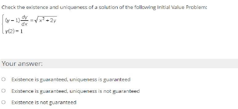 Check the existence and uniqueness of a solution of the following Initial Value Problem:
dy
dx
+ 2y
(y-1)-
y(2)=1
Your answer:
O Existence is guaranteed, uniqueness is guaranteed
O Existence is guaranteed, uniqueness is not guaranteed
O Existence is not guaranteed