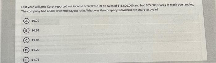 Last year Williams Corp. reported net income of $2,090,150 on sales of $18,500,000 and had 985,000 shares of stock outstanding.
The company had a 50% dividend payout ratio. What was the company's dividend per share last year?
$0.79
B) $0.99
$1.06
$1.29
E $1.75