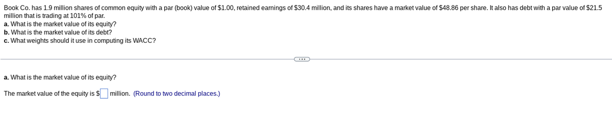 Book Co. has 1.9 million shares of common equity with a par (book) value of $1.00, retained earnings of $30.4 million, and its shares have a market value of $48.86 per share. It also has debt with a par value of $21.5
million that is trading at 101% of par.
a. What is the market value of its equity?
b. What is the market value of its debt?
c. What weights should it use in computing its WACC?
a. What is the market value of its equity?
The market value of the equity is $ million. (Round to two decimal places.)