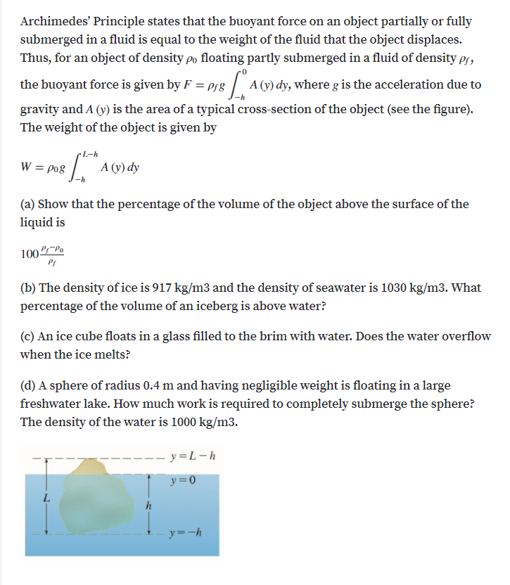 Archimedes' Principle states that the buoyant force on an object partially or fully
submerged in a fluid is equal to the weight of the fluid that the object displaces.
Thus, for an object of density po floating partly submerged in a fluid of density pr,
the buoyant force is given by F = prg A (y) dy, where g is the acceleration due to
gravity and A (v) is the area of a typical cross-section of the object (see the figure).
The weight of the object is given by
W = po8
А (у) dy
(a) Show that the percentage of the volume of the object above the surface of the
liquid is
100Po
Ps
(b) The density of ice is 917 kg/m3 and the density of seawater is 1030 kg/m3. What
percentage of the volume of an iceberg is above water?
(c) An ice cube floats in a glass filled to the brim with water. Does the water overflow
when the ice melts?
(d) A sphere of radius 0.4 m and having negligible weight is floating in a large
freshwater lake. How much work is required to completely submerge the sphere?
The density of the water is 1000 kg/m3.
- y=L-h
y=0
L.
h
y=-h
