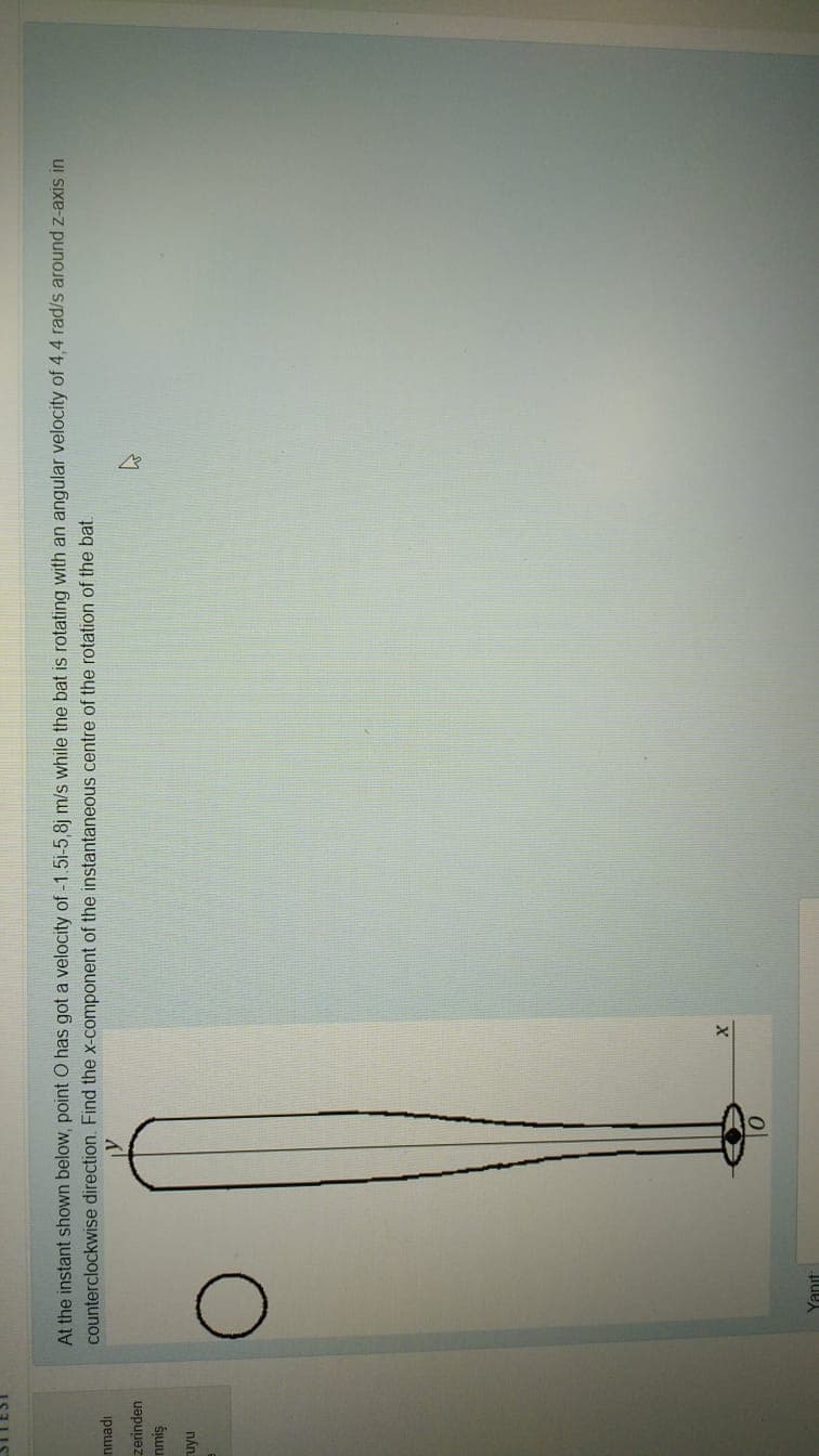 At the instant shown below, point O has got a velocity of -1.5i-5,8j m/s while the bat is rotating with an angular velocity of 4,4 rad/s around z-axis in
counterclockwise direction. Find the x-component of the instantaneous centre of the rotation of the bat.
ipewu
zerinden
nán.
Yanıt
